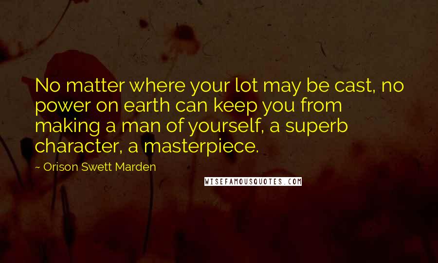 Orison Swett Marden Quotes: No matter where your lot may be cast, no power on earth can keep you from making a man of yourself, a superb character, a masterpiece.