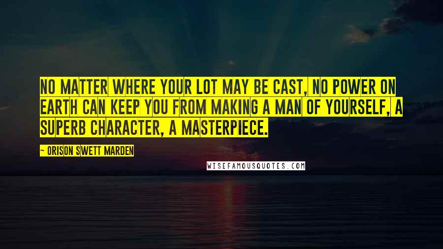 Orison Swett Marden Quotes: No matter where your lot may be cast, no power on earth can keep you from making a man of yourself, a superb character, a masterpiece.