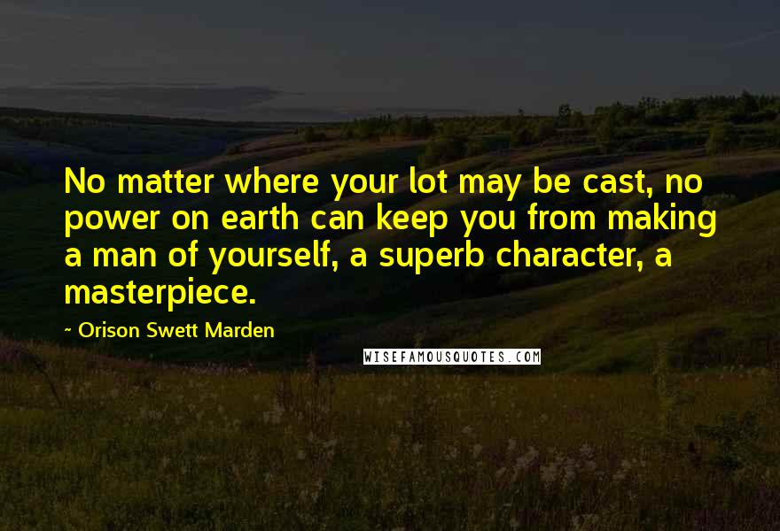 Orison Swett Marden Quotes: No matter where your lot may be cast, no power on earth can keep you from making a man of yourself, a superb character, a masterpiece.