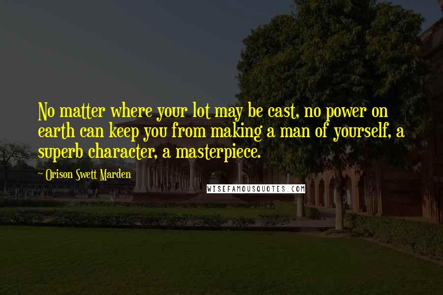 Orison Swett Marden Quotes: No matter where your lot may be cast, no power on earth can keep you from making a man of yourself, a superb character, a masterpiece.