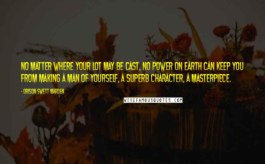 Orison Swett Marden Quotes: No matter where your lot may be cast, no power on earth can keep you from making a man of yourself, a superb character, a masterpiece.