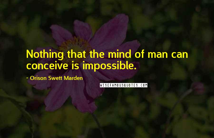 Orison Swett Marden Quotes: Nothing that the mind of man can conceive is impossible.