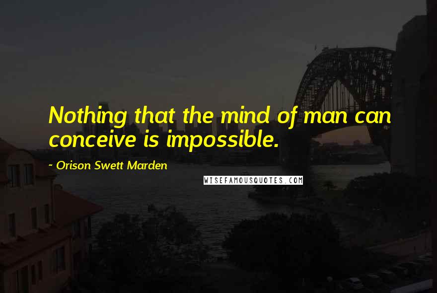 Orison Swett Marden Quotes: Nothing that the mind of man can conceive is impossible.