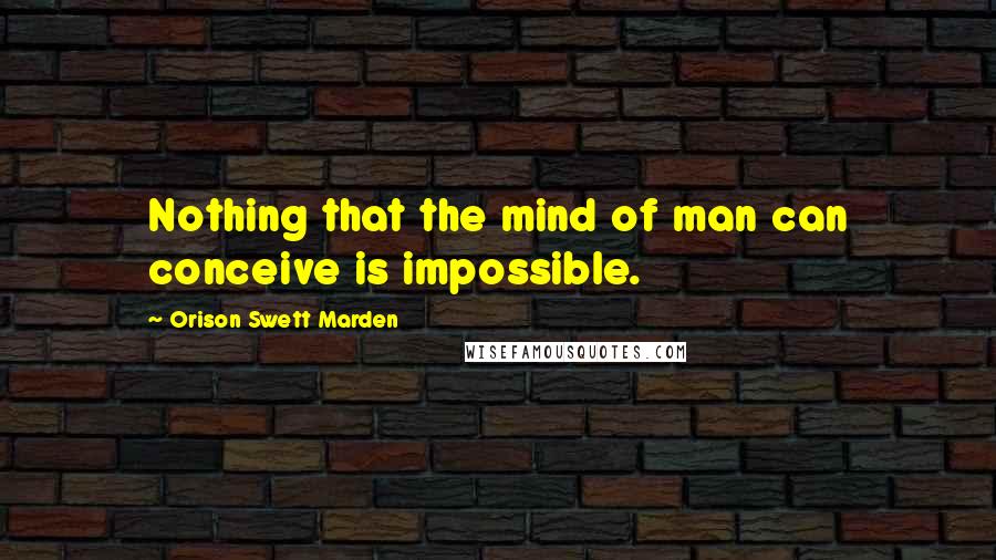 Orison Swett Marden Quotes: Nothing that the mind of man can conceive is impossible.