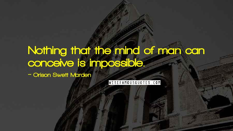 Orison Swett Marden Quotes: Nothing that the mind of man can conceive is impossible.