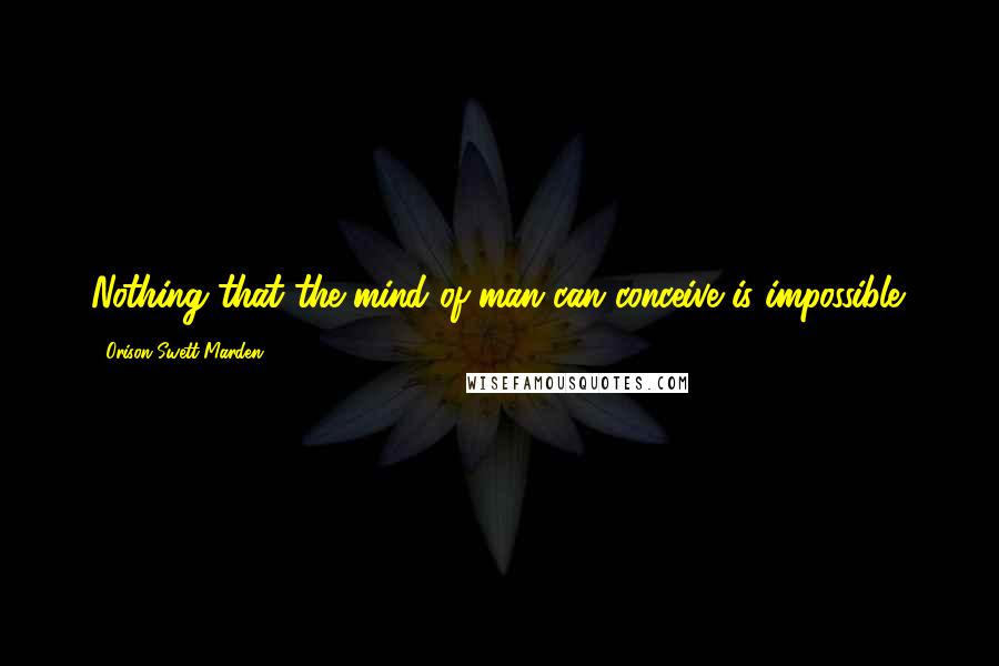 Orison Swett Marden Quotes: Nothing that the mind of man can conceive is impossible.