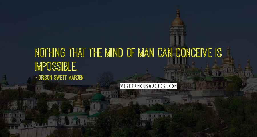 Orison Swett Marden Quotes: Nothing that the mind of man can conceive is impossible.