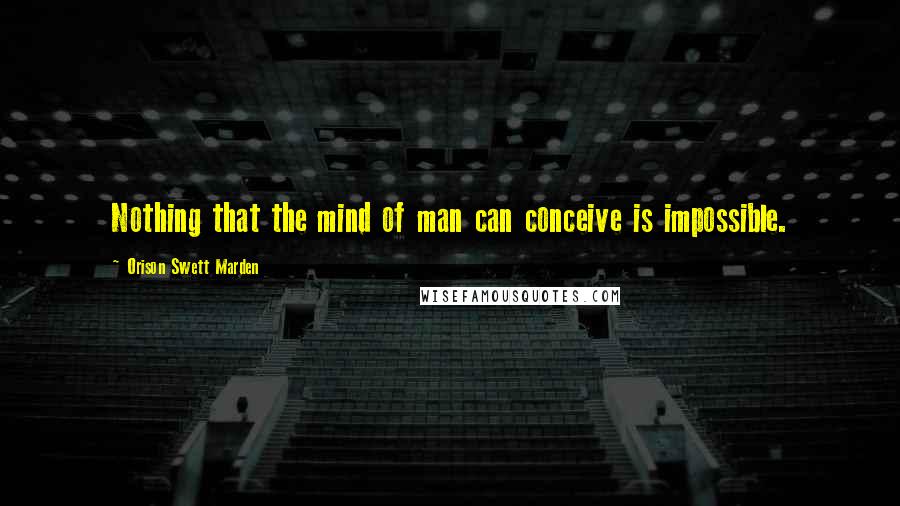 Orison Swett Marden Quotes: Nothing that the mind of man can conceive is impossible.