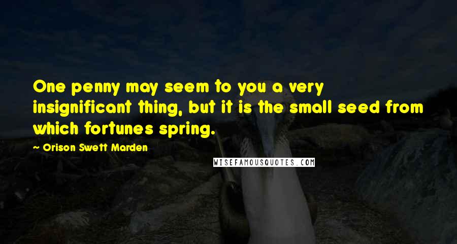Orison Swett Marden Quotes: One penny may seem to you a very insignificant thing, but it is the small seed from which fortunes spring.