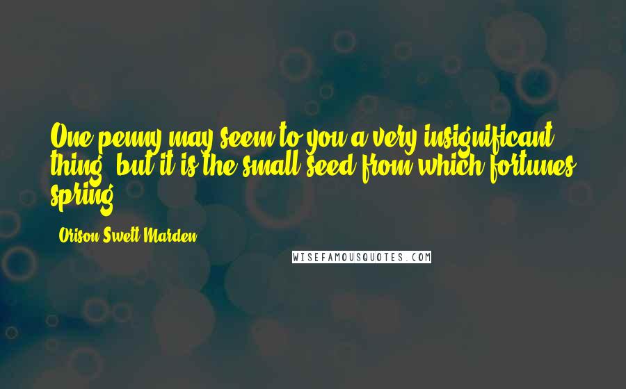 Orison Swett Marden Quotes: One penny may seem to you a very insignificant thing, but it is the small seed from which fortunes spring.