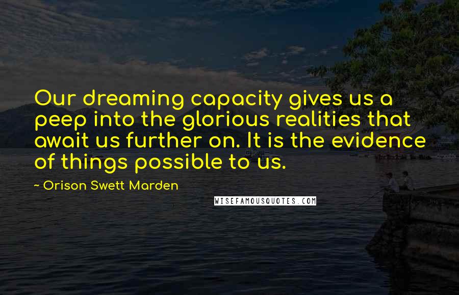 Orison Swett Marden Quotes: Our dreaming capacity gives us a peep into the glorious realities that await us further on. It is the evidence of things possible to us.