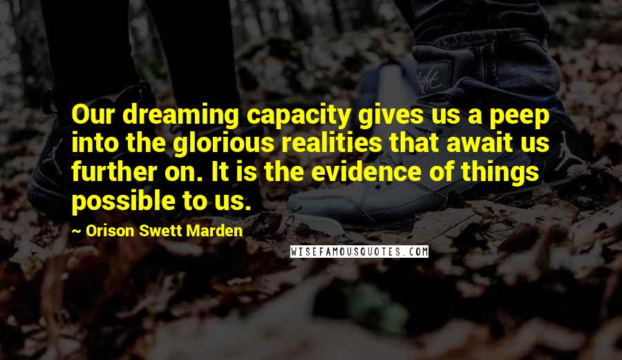 Orison Swett Marden Quotes: Our dreaming capacity gives us a peep into the glorious realities that await us further on. It is the evidence of things possible to us.