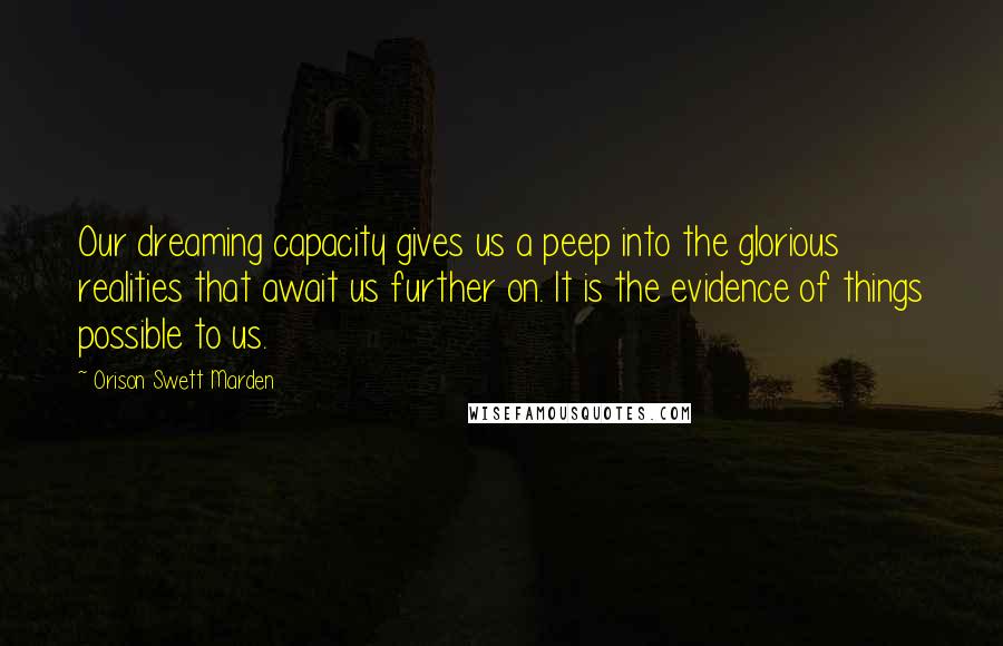 Orison Swett Marden Quotes: Our dreaming capacity gives us a peep into the glorious realities that await us further on. It is the evidence of things possible to us.