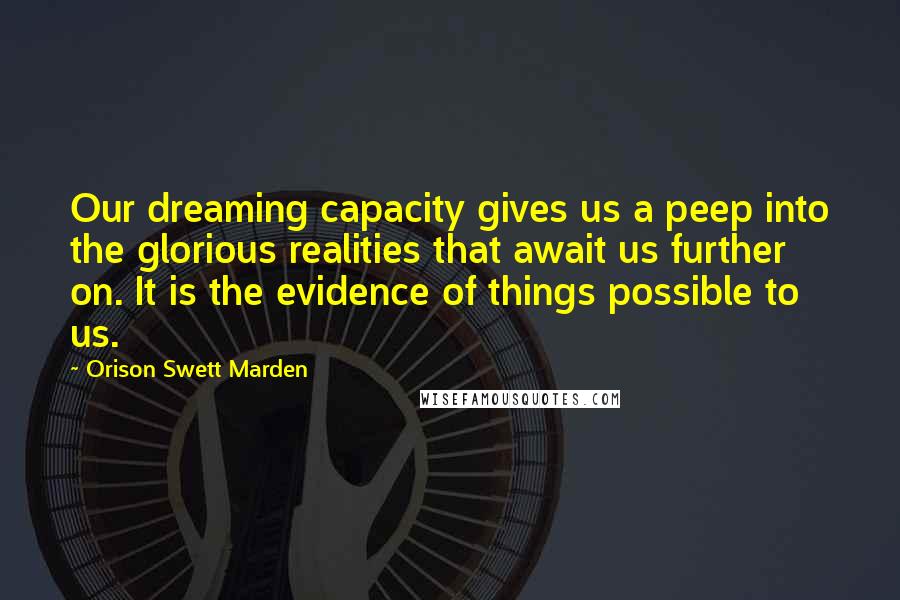 Orison Swett Marden Quotes: Our dreaming capacity gives us a peep into the glorious realities that await us further on. It is the evidence of things possible to us.