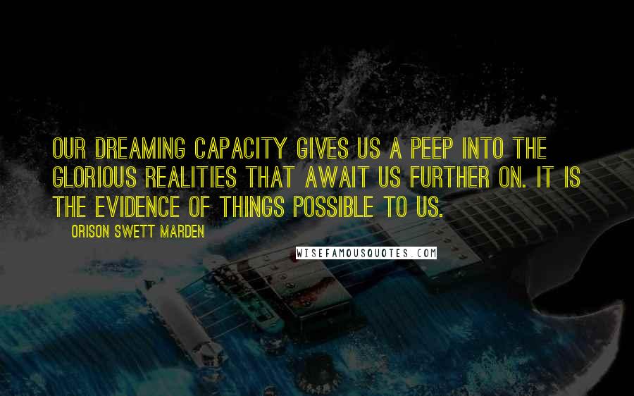 Orison Swett Marden Quotes: Our dreaming capacity gives us a peep into the glorious realities that await us further on. It is the evidence of things possible to us.