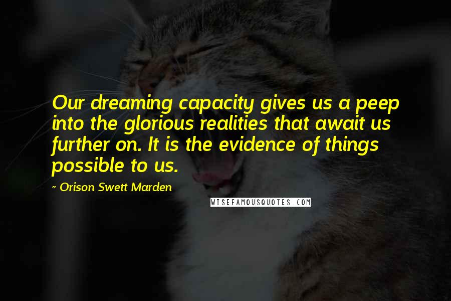 Orison Swett Marden Quotes: Our dreaming capacity gives us a peep into the glorious realities that await us further on. It is the evidence of things possible to us.