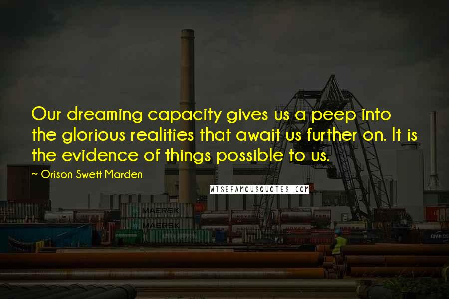 Orison Swett Marden Quotes: Our dreaming capacity gives us a peep into the glorious realities that await us further on. It is the evidence of things possible to us.