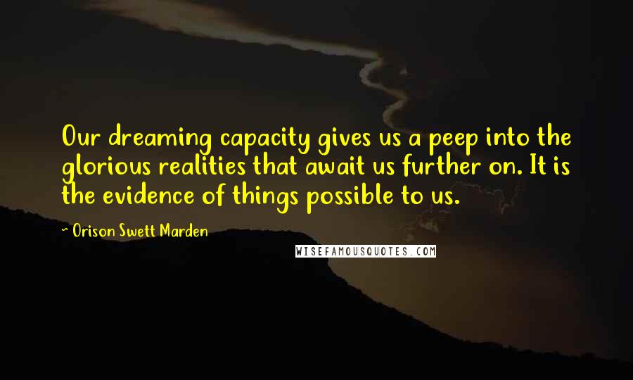 Orison Swett Marden Quotes: Our dreaming capacity gives us a peep into the glorious realities that await us further on. It is the evidence of things possible to us.