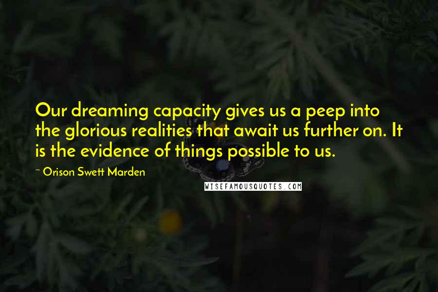 Orison Swett Marden Quotes: Our dreaming capacity gives us a peep into the glorious realities that await us further on. It is the evidence of things possible to us.