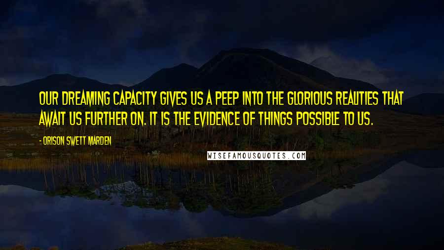 Orison Swett Marden Quotes: Our dreaming capacity gives us a peep into the glorious realities that await us further on. It is the evidence of things possible to us.