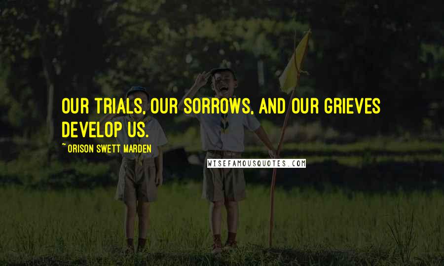 Orison Swett Marden Quotes: Our trials, our sorrows, and our grieves develop us.