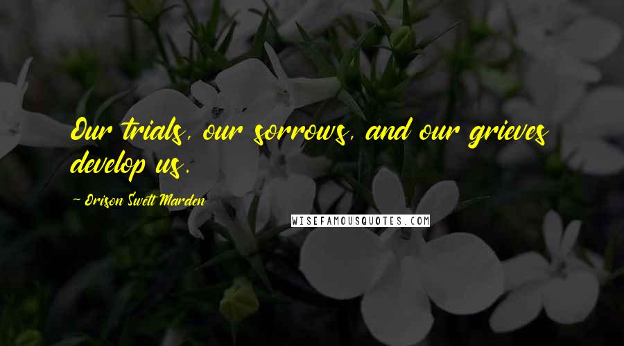 Orison Swett Marden Quotes: Our trials, our sorrows, and our grieves develop us.