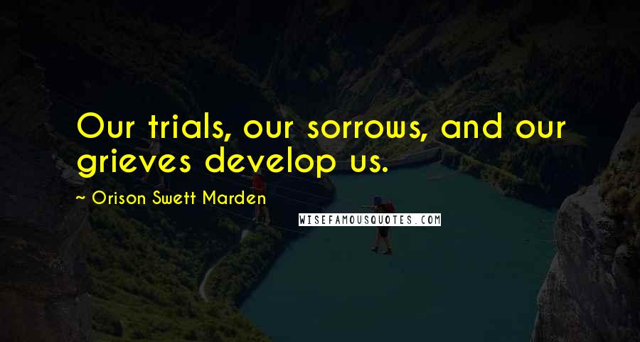Orison Swett Marden Quotes: Our trials, our sorrows, and our grieves develop us.