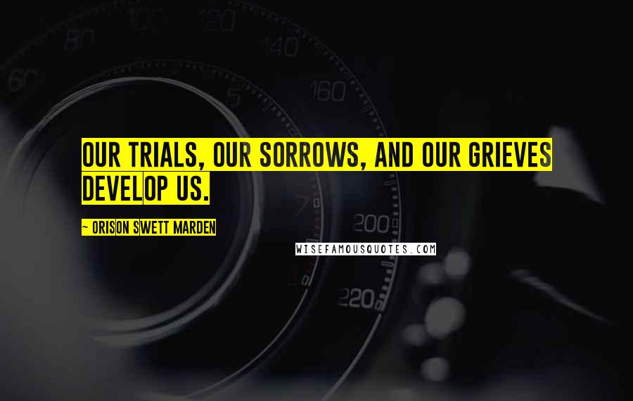 Orison Swett Marden Quotes: Our trials, our sorrows, and our grieves develop us.