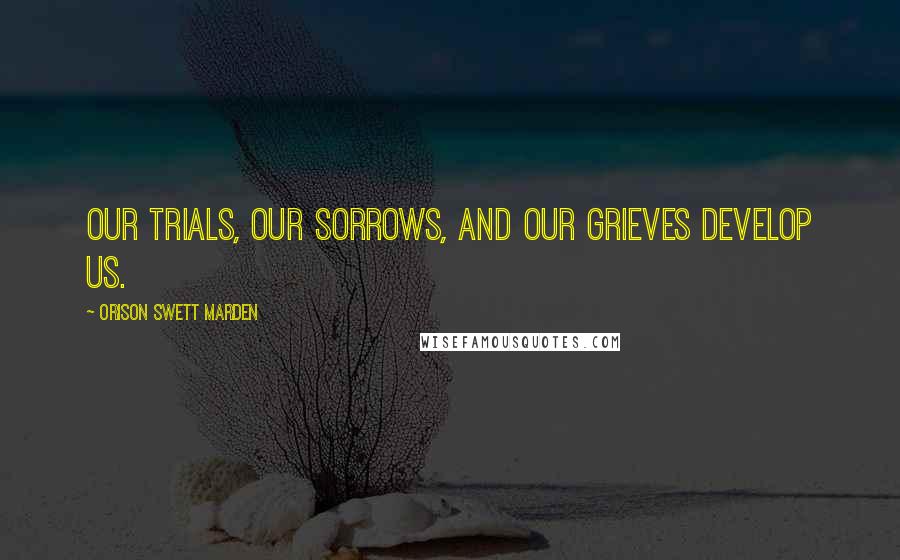 Orison Swett Marden Quotes: Our trials, our sorrows, and our grieves develop us.