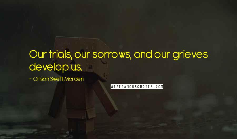 Orison Swett Marden Quotes: Our trials, our sorrows, and our grieves develop us.