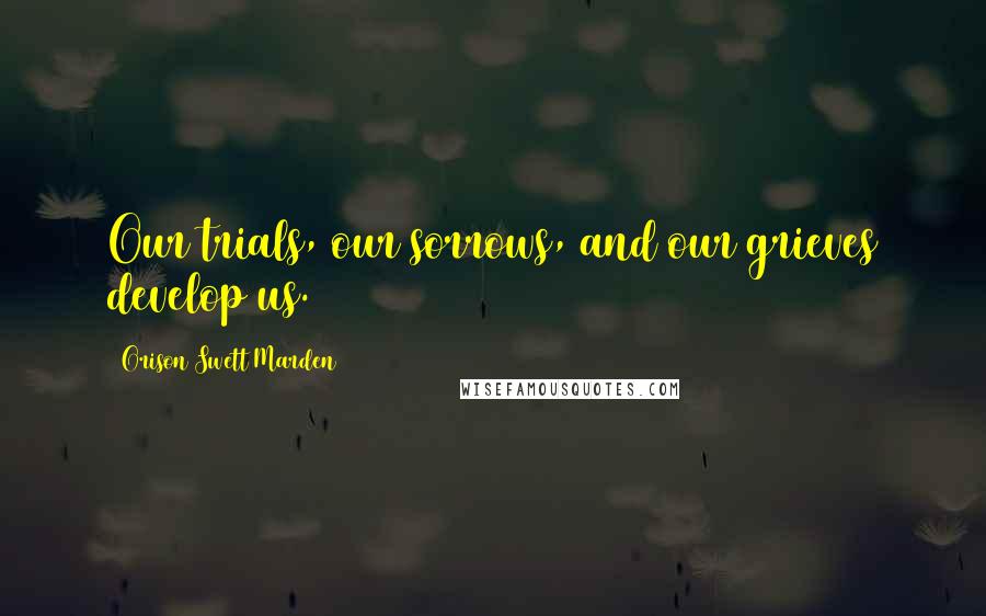 Orison Swett Marden Quotes: Our trials, our sorrows, and our grieves develop us.