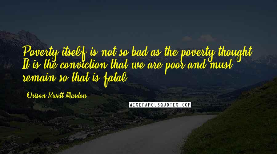 Orison Swett Marden Quotes: Poverty itself is not so bad as the poverty thought. It is the conviction that we are poor and must remain so that is fatal.