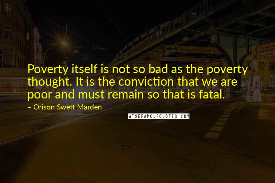 Orison Swett Marden Quotes: Poverty itself is not so bad as the poverty thought. It is the conviction that we are poor and must remain so that is fatal.