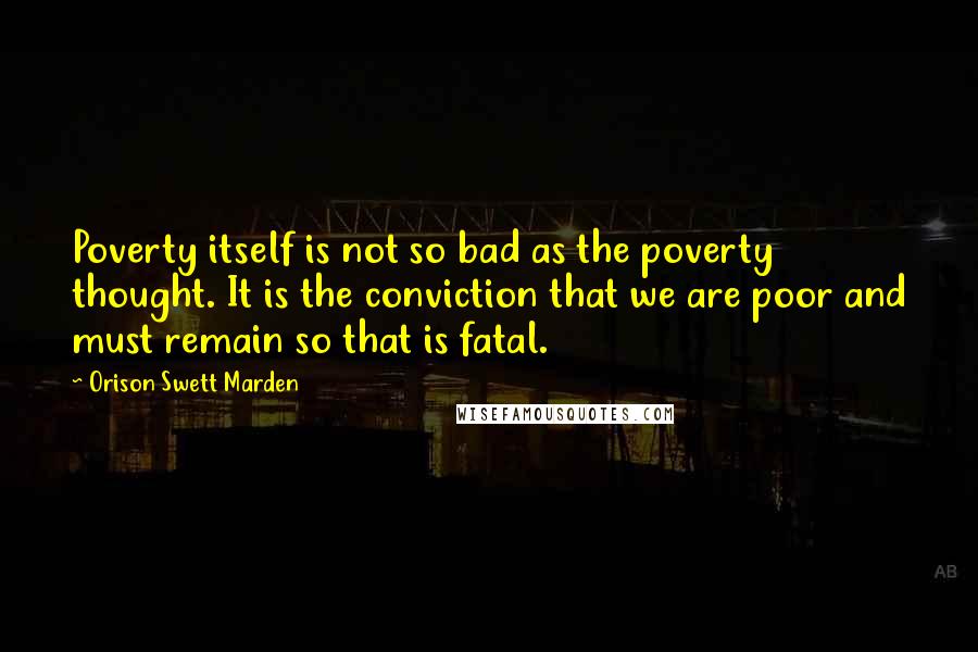Orison Swett Marden Quotes: Poverty itself is not so bad as the poverty thought. It is the conviction that we are poor and must remain so that is fatal.