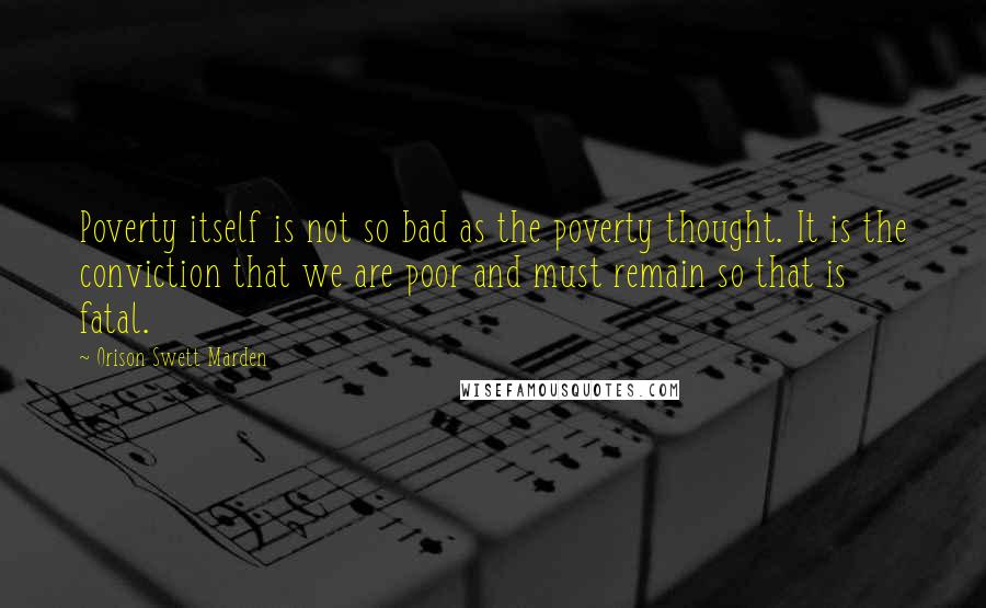 Orison Swett Marden Quotes: Poverty itself is not so bad as the poverty thought. It is the conviction that we are poor and must remain so that is fatal.