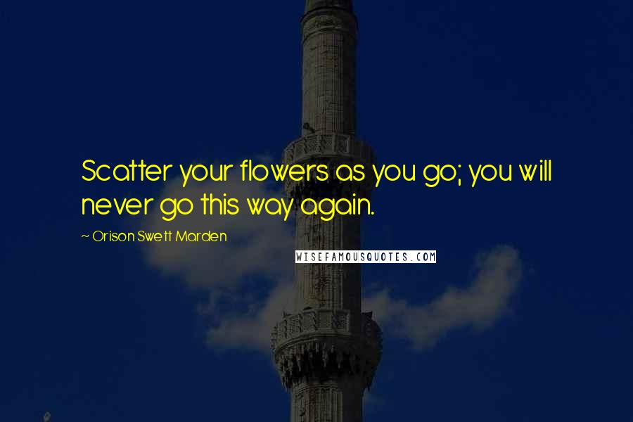 Orison Swett Marden Quotes: Scatter your flowers as you go; you will never go this way again.