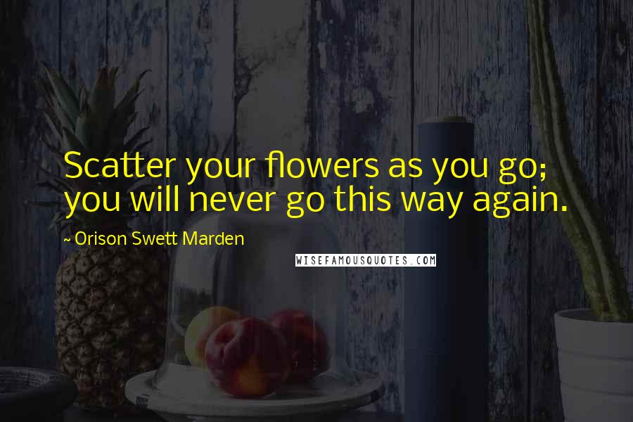 Orison Swett Marden Quotes: Scatter your flowers as you go; you will never go this way again.