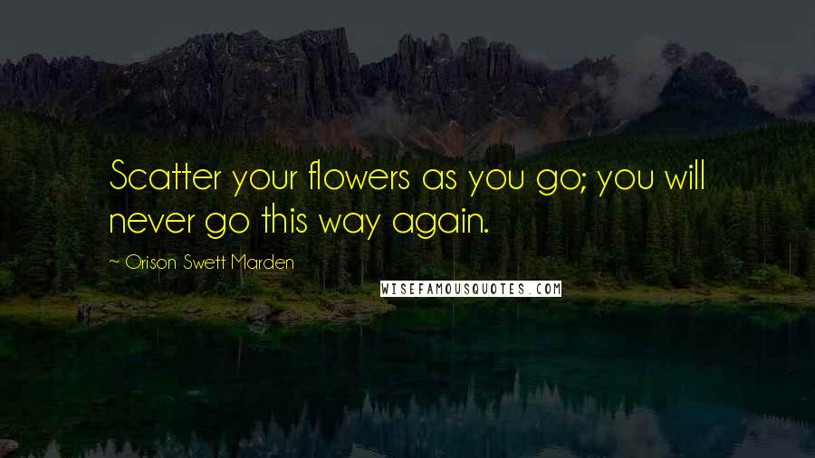 Orison Swett Marden Quotes: Scatter your flowers as you go; you will never go this way again.