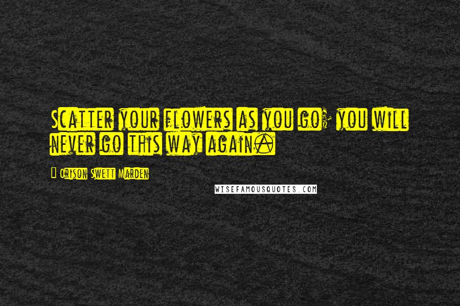 Orison Swett Marden Quotes: Scatter your flowers as you go; you will never go this way again.