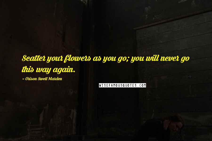 Orison Swett Marden Quotes: Scatter your flowers as you go; you will never go this way again.