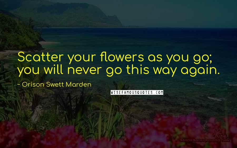 Orison Swett Marden Quotes: Scatter your flowers as you go; you will never go this way again.