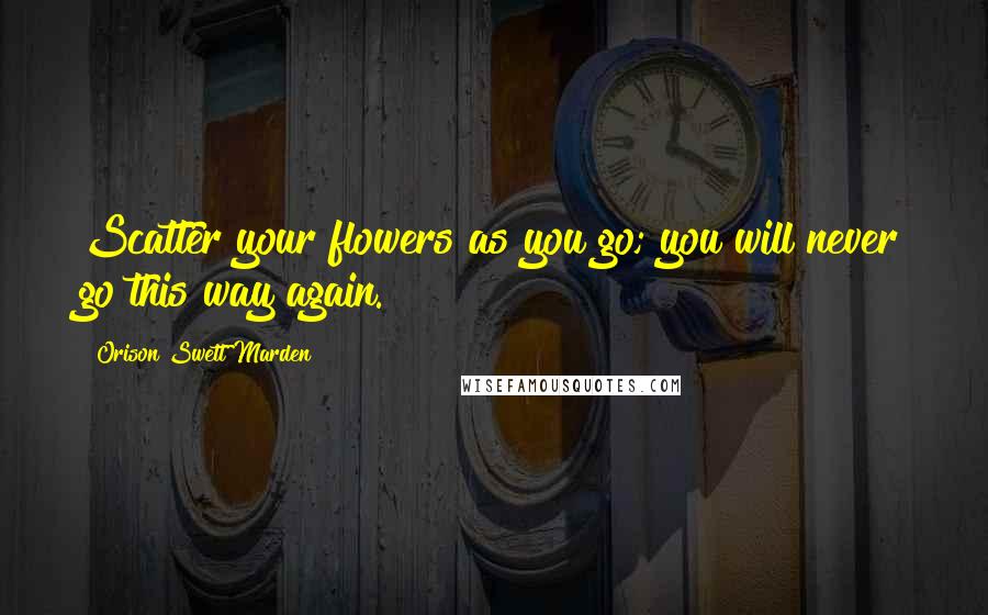 Orison Swett Marden Quotes: Scatter your flowers as you go; you will never go this way again.