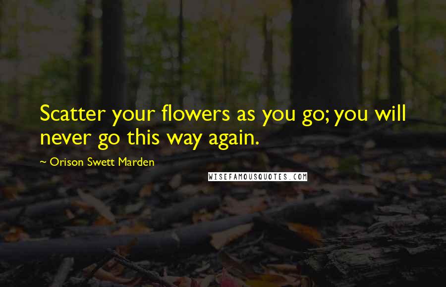 Orison Swett Marden Quotes: Scatter your flowers as you go; you will never go this way again.