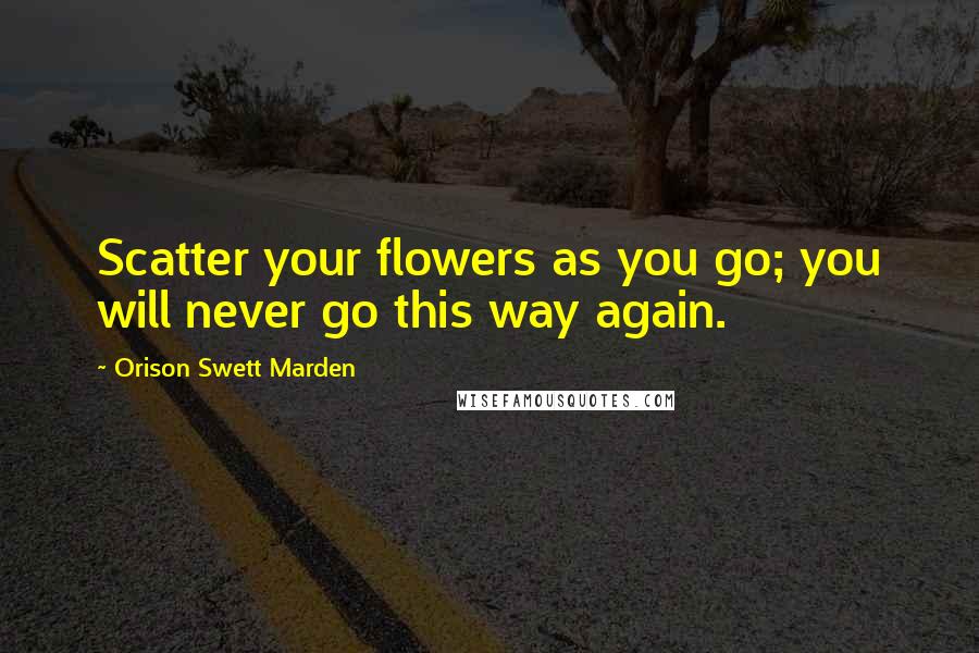 Orison Swett Marden Quotes: Scatter your flowers as you go; you will never go this way again.