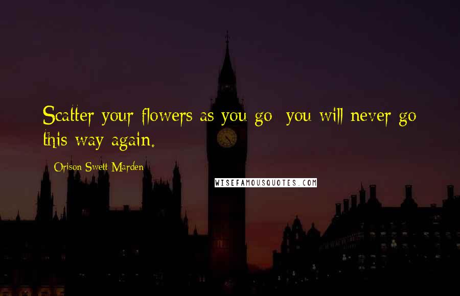Orison Swett Marden Quotes: Scatter your flowers as you go; you will never go this way again.