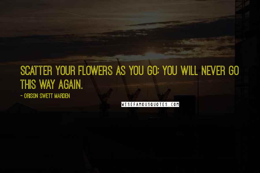 Orison Swett Marden Quotes: Scatter your flowers as you go; you will never go this way again.