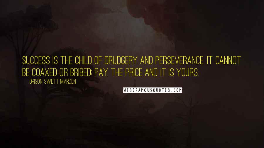 Orison Swett Marden Quotes: Success is the child of drudgery and perseverance. It cannot be coaxed or bribed; pay the price and it is yours.