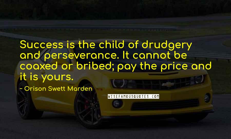 Orison Swett Marden Quotes: Success is the child of drudgery and perseverance. It cannot be coaxed or bribed; pay the price and it is yours.