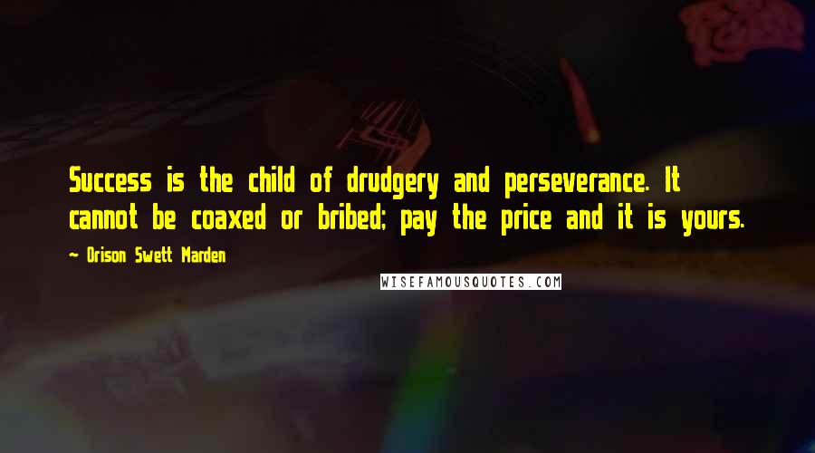 Orison Swett Marden Quotes: Success is the child of drudgery and perseverance. It cannot be coaxed or bribed; pay the price and it is yours.