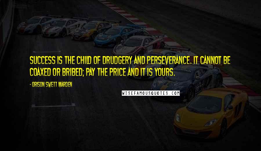 Orison Swett Marden Quotes: Success is the child of drudgery and perseverance. It cannot be coaxed or bribed; pay the price and it is yours.